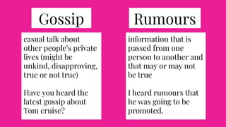 RumoursGossip
casual talk about
other people’s private
lives (might be
unkind, disapproving,
true or not true)
Have you heard the
latest gossip about
Tom cruise?
information that is
passed from one
person to another and
that may or may not
be true
I heard rumours that
he was going to be
promoted.
 