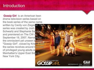 Introduction Gossip Girl  is an American teen drama television series based on the book series of the same name written by Cecily von Ziegesar. The series was created by Josh Schwartz and Stephanie Savage, and premiered on The CW on September 19, 2007. Narrated by the omniscient yet unseen blogger "Gossip Girl", voiced by Kristen Bell, the series revolves around the lives of privileged young adults on Manhattan's Upper East Side in New York City.