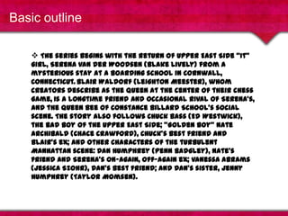 Basic outlineThe series begins with the return of Upper East Side "It" girl, Serena van derWoodsen (Blake Lively) from a mysterious stay at a boarding school in Cornwall, Connecticut.Blair Waldorf (Leighton Meester), whom creators describe as the queen at the center of their chess game,is a longtime friend and occasional rival of Serena's, and the Queen Bee of Constance Billard School's social scene. The story also follows Chuck Bass (Ed Westwick), the bad boy of the Upper East Side; "Golden boy" Nate Archibald (Chace Crawford), Chuck's best friend and Blair's ex; and other characters of the turbulent Manhattan scene: Dan Humphrey (Penn Badgley), Nate's friend and Serena's on-again, off-again ex; Vanessa Abrams (Jessica Szohr), Dan's best friend; and Dan's sister, Jenny Humphrey (Taylor Momsen).Basic outline (video)If the video does not show up, please click here.http://www.youtube.com/watch?v=hPKvFVYEOKg