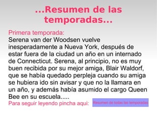 ...Resumen de las
             temporadas...
Primera temporada:
Serena van der Woodsen vuelve
inesperadamente a Nueva York, después de
estar fuera de la ciudad un año en un internado
de Connecticut. Serena, al principio, no es muy
buen recibida por su mejor amiga, Blair Waldorf,
que se había quedado perpleja cuando su amiga
se hubiera ido sin avisar y que no la llamara en
un año, y además había asumido el cargo Queen
Bee en su escuela.....
Para seguir leyendo pincha aqui:   Resumen de todas las temporadas
 