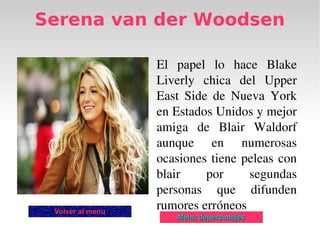 Serena van der Woodsen

                  El  papel  lo  hace  Blake 
                  Liverly  chica  del  Upper 
                  East  Side  de  Nueva  York 
                  en Estados Unidos y mejor 
                  amiga  de  Blair  Waldorf 
                  aunque  en  numerosas 
                  ocasiones  tiene  peleas  con 
                  blair     por      segundas 
                  personas  que  difunden 
 Volver al menu
                  rumores erróneos 
                      Menu depersonajes
 