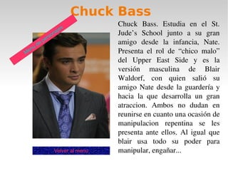 Chuck Bass
                                     Chuck  Bass.  Estudia  en  el  St. 
                          jes
                  son
                      a              Jude’s  School  junto  a  su  gran 
               er
        de
             p                       amigo  desde  la  infancia,  Nate. 
      u
Men                                  Presenta  el  rol  de  “chico  malo” 
                                     del  Upper  East  Side  y  es  la 
                                     versión  masculina  de  Blair 
                                     Waldorf,  con  quien  salió  su 
                                     amigo  Nate  desde  la  guardería  y 
                                     hacia  la  que  desarrolla  un  gran 
                                     atraccion.  Ambos  no  dudan  en 
                                     reunirse en cuanto una ocasión de 
                                     manipulacion  repentina  se  les 
                                     presenta  ante  ellos.  Al  igual  que 
                                     blair  usa  todo  su  poder  para 
                    Volver al menu   manipular, engañar...
 