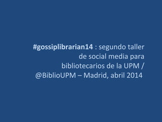 #gossiplibrarian14 : segundo taller 
de social media para 
bibliotecarios de la UPM / 
@BiblioUPM – Madrid, abril 2014 
 