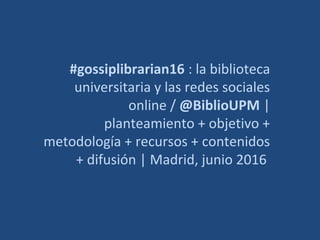 #gossiplibrarian16 : la biblioteca
universitaria y las redes sociales
online / @BiblioUPM |
planteamiento + objetivo +
metodología + recursos + contenidos
+ difusión | Madrid, junio 2016
 
