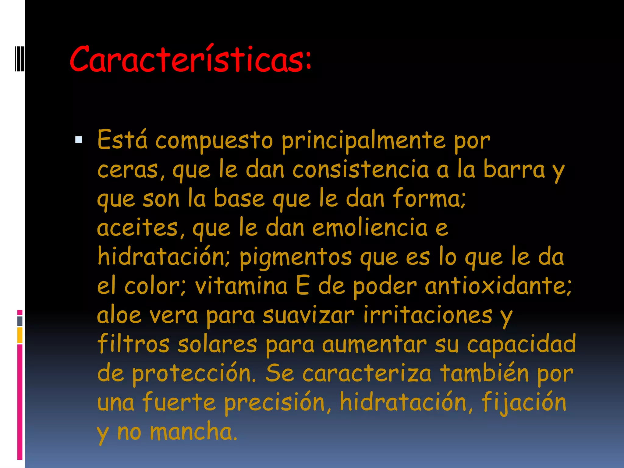Características:

 Está compuesto principalmente por
  ceras, que le dan consistencia a la barra y
  que son la base que le dan forma;
  aceites, que le dan emoliencia e
  hidratación; pigmentos que es lo que le da
  el color; vitamina E de poder antioxidante;
  aloe vera para suavizar irritaciones y
  filtros solares para aumentar su capacidad
  de protección. Se caracteriza también por
  una fuerte precisión, hidratación, fijación
  y no mancha.
 