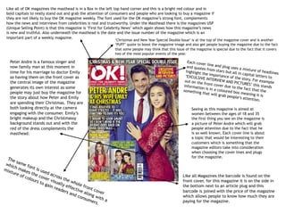 Like all of OK magazines the masthead is in a Box in the left top hand corner and this is a bright red colour and in
bold capitals to really stand out and grab the attention of consumers and people who are looking to buy a magazine if
they are not likely to buy the OK magazine weekly. The font used for the OK magazine’s strong font, complements
how the news and interviews from celebrities is real and trustworthy. Under the Masthead there is the magazines USP
(Unique Selling Point) is that this magazine is ‘First for Celebrity News’ which again shows how this magazine’s news
is new and truthful. Also underneath the masthead is the date and the issue number of the magazine which is an
important part of a weekly magazine.
‘Christmas and New Year Special Double Issue’ is at the top of the magazine cover and is another
‘PUFF’ quote to boost the magazine image and also get people buying the magazine due to the fact
that some people may think that this issue of the magazine is special due to the fact that it covers
two of the most popular events of the year.
Each cover line and plug uses a mixture of headlines
and quotes from stars but all in capital letters to
highlight the importance of the story. For example
‘EXCULSIVE INTERVIEW AND PICTURES’ this stands
out on the front cover due to the fact that the
information is in a coloured box meaning it is
something that will grab people’s attention.
Like all Magazines the barcode is found on the
front cover, for this magazine it is on the side in
the bottom next to an article plug and this
barcode is joined with the price of the magazine
which allows people to know how much they are
paying for the magazine.
Peter Andre is a famous singer and
now family man at this moment in
time for his marriage to doctor Emily
so having them on the front cover as
the central image of the magazine
generates its own interest as some
people may just buy the magazine for
the story about how Peter and Emily
are spending their Christmas. They are
both looking directly at the camera
engaging with the consumer. Emily’s
bright makeup and the Christmassy
background stands out and with the
red of the dress complements the
masthead.
The same font is used across the whole front cover
which makes the cover visually effective along with a
mixture of colours to gain readers and consumers.
Seeing as this magazine is aimed at
women between the ages of 18 and 35
the first thing you see on the magazine is
a picture of Peter Andre which will grab
people attention due to the fact that he
is so well known. Each cover line is about
a topic that would be interesting to their
customers which is something that the
magazine editors take into consideration
when choosing the cover lines and plugs
for the magazine.
 