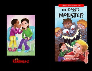 www.readinga-z.com
The Gossip Monster
A Reading A–Z Level V Leveled Book
Word Count: 2,743
The Gossip
Monster
The Gossip
Monster
The Gossip
Monster
The Gossip
Monster
The Gossip
Monster
The Gossip
Monster
Visit www.readinga-z.com
for thousands of books and materials.
Written by Katherine Follett
Illustrated by Ted Dawson
LEVELED BOOK • V
 