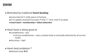 SWIM
Motivated by traditional heart-beating●
every interval T, notify peers of liveness■
if no update received from peer P after T * limit, mark P as dead.■
heart-beat = membership + failure detection■
Heart-beat is doing good at:●
completeness - yes!■
strong completeness - every crashed node is eventually detected by all correct
nodes.
●
Accuracy - high!■
Heart-beat problems ?●
Network load: N^2■
 