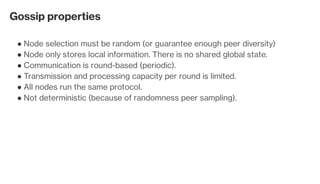Gossip properties
Node selection must be random (or guarantee enough peer diversity)●
Node only stores local information. There is no shared global state.●
Communication is round-based (periodic).●
Transmission and processing capacity per round is limited.●
All nodes run the same protocol.●
Not deterministic (because of randomness peer sampling).●
 