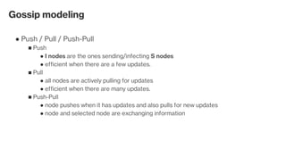 Gossip modeling
Push / Pull / Push-Pull●
Push■
I nodes are the ones sending/infecting S nodes●
efficient when there are a few updates.●
Pull■
all nodes are actively pulling for updates●
efficient when there are many updates.●
Push-Pull■
node pushes when it has updates and also pulls for new updates●
node and selected node are exchanging information ●
 