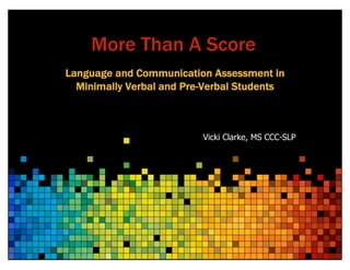 More Than A Score
Language and Communication Assessment in
Minimally Verbal and Pre-Verbal Students
Vicki Clarke, MS CCC-SLP
 
