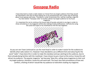 Gosspop Radio
I have descried to create a radio station as I know from my target audience that they would
be interested in this due to them telling me in my questionnaire this is their way of hearing
about music gossip and news. Therefore in order to promote this I will be creating a logo for
my ratio station “Gosspop ratio” to further attract my target audience to my music
magazine.
It is important for me to continue the house style of purple and pink in my logo in order to
show consistency in my magazine whilst also making it look professional. I will also be using
the same font type as my masthead to link the two together.

As you can see I have continued to use the mast head in order to make it easier for the audience to
identify what radio station it is. However I have decided to use a different font and colouring for the
word “radio”. I have done this in order to make this standout and eye catching to the audience, due to
them already being familiar with the masthead. I have chosen to put a heart at the end as I know this will
attract my audience. The popular magazine “we love pop “does this, selling many magazines to their and
my target audience, therefore I know this will work well. The heart also had connotations of love and
comfort, a feeling of which I would like my audience to hold when reading my magazine.

 