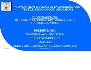 GOVERNMENT COLLEGE OF ENGINEERING AND
TEXTILE TECHNOLOGY, SERAMPORE
PRESENTATION ON:-
DISCUSSION ON GOSSYPIUM BARBADENSE IN
FOREIGN COUNTRIES
PRESENTED BY:-
RAKESH SHAW:- 11001421024
TEXTILE TECHNOLOGY
2022-2023
UNDER THE GUIDANCE OF SUSANTA SEKHAR DE
7/31/2022 PRESENTATION TITLE 1
 