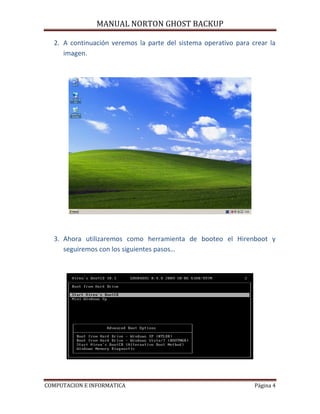 MANUAL NORTON GHOST BACKUP

  2. A continuación veremos la parte del sistema operativo para crear la
     imagen.




  3. Ahora utilizaremos como herramienta de booteo el Hirenboot y
     seguiremos con los siguientes pasos…




COMPUTACION E INFORMATICA                                        Página 4
 