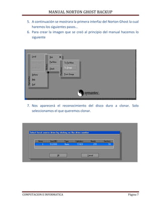 MANUAL NORTON GHOST BACKUP

  5. A continuación se mostrara la primera interfaz del Norton Ghost la cual
     haremos los siguientes pasos…
  6. Para crear la imagen que se creó al principio del manual hacemos lo
     siguiente




  7. Nos aparecerá el reconocimiento del disco duro a clonar. Solo
     seleccionamos el que queremos clonar.




COMPUTACION E INFORMATICA                                            Página 7
 