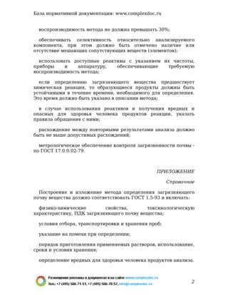 воспроизводимость метода не должна превышать 30%;
обеспечивать селективность относительно анализируемого
компонента, при этом должно быть отмечено наличие или
отсутствие мешающих сопутствующих веществ (элементов);
использовать доступные реактивы с указанием их чистоты,
приборы и аппаратуру, обеспечивающие требуемую
воспроизводимость метода;
если определению загрязняющего вещества предшествует
химическая реакция, то образующиеся продукты должны быть
устойчивыми в течение времени, необходимого для определения.
Это время должно быть указано в описании метода;
в случае использования реактивов и получения вредных и
опасных для здоровья человека продуктов реакции, указать
правила обращения с ними;
расхождение между повторными результатами анализа должно
быть не выше допустимых расхождений;
метрологическое обеспечение контроля загрязненности почвы -
по ГОСТ 17.0.0.02-79.
ПРИЛОЖЕНИЕ
Справочное
Построение и изложение метода определения загрязняющего
почву вещества должно соответствовать ГОСТ 1.5-93 и включать:
физико-химические свойства, токсикологическую
характеристику, ПДК загрязняющего почву вещества;
условия отбора, транспортировки и хранения проб;
указание на помехи при определении;
порядок приготовления применяемых растворов, использование,
сроки и условия хранения;
определение вредных для здоровья человека продуктов анализа.
База нормативной документации: www.complexdoc.ru
2
 