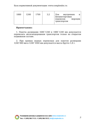 1880 1240 1700 3,2 Для внутренних и
внешнеторговых
перевозок морским
транспортом
Примечания:
1. Пакеты размерами 1680´1240 и 1880´1240 мм допускается
перевозить железнодорожным транспортом только на открытом
подвижном составе.
2. При прямых водных перевозках для пакетов размерами
1240´840 мм и 1240´1040 мм допускается масса брутто 1,8 т.
База нормативной документации: www.complexdoc.ru
3
 
