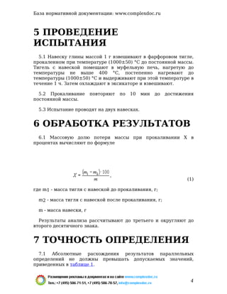 5 ПРОВЕДЕНИЕ
ИСПЫТАНИЯ
5.1 Навеску глины массой 1 г взвешивают в фарфоровом тигле,
прокаленном при температуре (1000±50) °С до постоянной массы.
Тигель с навеской помещают в муфельную печь, нагретую до
температуры не выше 400 °С, постепенно нагревают до
температуры (1000±50) °С и выдерживают при этой температуре в
течение 1 ч. Затем охлаждают в эксикаторе и взвешивают.
5.2 Прокаливание повторяют по 10 мин до достижения
постоянной массы.
5.3 Испытание проводят на двух навесках.
6 ОБРАБОТКА РЕЗУЛЬТАТОВ
6.1 Массовую долю потери массы при прокаливании Х в
процентах вычисляют по формуле
-
(1)
где m1 - масса тигля с навеской до прокаливания, г;
m2 - масса тигля с навеской после прокаливания, г;
m - масса навески, г
Результаты анализа рассчитывают до третьего и округляют до
второго десятичного знака.
7 ТОЧНОСТЬ ОПРЕДЕЛЕНИЯ
7.1 Абсолютные расхождения результатов параллельных
определений не должны превышать допускаемых значений,
приведенных в таблице 1.
База нормативной документации: www.complexdoc.ru
4
 