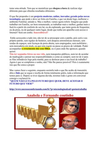 tome uma atitude. Tem que se mentalizar que chegou a hora de realizar algo
diferente para que obtenha resultados diferentes.
O que lhe proponho é um projecto moderno, online, inovador, gerado pelas novas
tecnologias, que pode e deve ser feito em Família, e que vai desde logo, melhorar o
ambiente Familiar, unindo-a. Mas o melhor, vamos agora referir. Imagine que pode
trabalhar em Família, ser bem remunerado, se trabalhar mais e melhor, ganhar mais e
fazê-lo a partir do conforto do seu lar, ou da esplanada, que tanto gosta de frequentar,
ou da praia, ou de qualquer outro lugar, desde que tenha um aparelho com acesso á
Internet? Será um sonho. Inacreditável?
Então acrescente a tudo isto, não ter de se preocupar com o patrão, pois será o seu
próprio patrão, sem rigidez de horários, sem despesa astronómicas mensais, sem
rendas de espaços, sem licenças de porta aberta, sem empregados, sem mobiliário ,
sem mercadoria em stock, ou que esta esgote ou passe os prazos de validade. Poder
acompanhar o crescimento dos seus filhos, ou ir para onde lhe apetecer, quando
quiser.
Não ter segundas feiras na sua vida, nem transportes públicos, nem ter de acordar
de madrugado e pensar nas responsabilidades e como as cumprir, nem ter de ir para
as filas infindáveis logo pela manhã, para se deslocar para o seu local de trabalho?
Agora é que se completou o sonho, não? Não lhe parece possível? Pois é exatamente
isto que lhe estou a propor.
Mas vamos fazer o seguinte, enquanto assimila tudo o que lhe acabo de transmitir,
abra o link que se segue e receba de forma totalmente grátis, toda a informação que
temos para si. Depois se tiver alguma duvida, teremos todo o gosto em conversar
consigo e esclarecê-lo.
"QUEM NÃO LUTA PELO FUTURO QUE QUER, DEVE ACEITAR O
FUTURO QUE VIER!”
http://www.sucessocomfernando.com/fc/?p=ntecnologias&ad=gostastrabalho
Anabela e Fernando coutinho
 