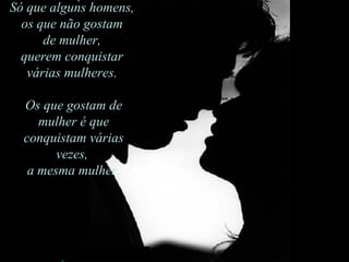 Só que alguns homens,  os que não gostam de mulher, querem conquistar várias mulheres.  Os que gostam de mulher é que conquistam várias vezes a mesma mulher. Só que alguns homens,  os que não gostam  de mulher,  querem conquistar  várias mulheres.  Os que gostam de mulher é que conquistam várias vezes,  a mesma mulher. 