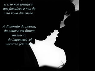 E isso nos gratifica,  nos fortalece e nos dá uma nova dimensão.  A dimensão da poesia, do amor e em última instância, do impenetrável universo feminino. 