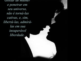 Gostar de mulher  e penetrar em  seu universo,  não é torná-las cativas, e, sim, libertá-las, admirá-las em sua insuperável liberdade.  