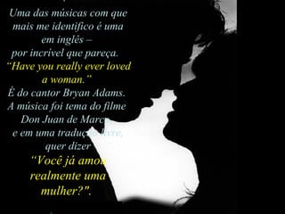 Uma das músicas com que mais me identifico é uma em inglês –  por incrível que pareça.   “ Have you really ever loved a woman.”   É do cantor Bryan Adams.  A música foi tema do filme  Don Juan de Marco,  e em uma tradução livre, quer dizer  “ Você já amou realmente uma mulher?".  
