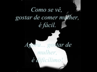 Como se vê,  gostar de comer mulher, é fácil.  Agora... gostar de mulher,  é dificílimo!  