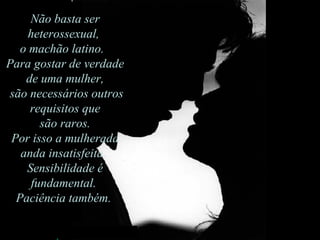 Não basta ser heterossexual,  o machão latino.   Para gostar de verdade de uma mulher, são necessários outros requisitos que são raros.  Por isso a mulherada anda insatisfeita.  Sensibilidade é fundamental.  Paciência também.  