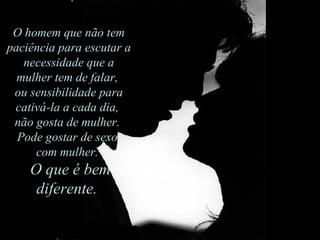 O homem que não tem paciência para escutar a necessidade que a mulher tem de falar,  ou sensibilidade para cativá-la a cada dia,  não gosta de mulher.  Pode gostar de sexo  com mulher.    O que é bem diferente.  