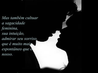 Mas também cultuar a sagacidade feminina,  sua intuição, admirar seu sorriso,  que é muito mais espontâneo que o nosso.                                     