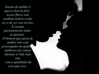 G ostar de mulher é querer fazê-la feliz.  Levar flores sem nenhum motivo a não ser o de ver seu sorriso.  É escutar pacientemente todas as queixas. O homem que gosta de mulher não está preocupado  em quantas mulheres ele comeu durante a vida, mas sim com a qualidade do sexo que teve.  Gostar de mulher é querer fazê-la feliz.  Levar flores sem nenhum motivo a não ser o de ver seu sorriso.  É escutar pacientemente todas  as queixas.  O homem que gosta de mulher não está preocupado em quantas mulheres ele comeu durante a vida, mas sim, com a qualidade do sexo que teve.  
