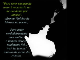 "Para viver um grande amor é necessário ser de sua dama por inteiro",   afirmou Vinícius de Moraes no poema;  Para amar verdadeiramente  uma mulher,  o homem deve ser totalmente fiel...  traí- la, jamais!  Amá-la até a raiz dos cabelos.  