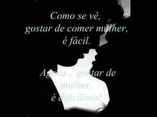 Como se vê,  gostar de comer mulher, é fácil.  Agora... gostar de mulher,  é dificílimo!  