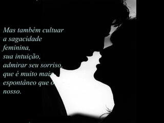 Mas também cultuar a sagacidade feminina,  sua intuição, admirar seu sorriso,  que é muito mais espontâneo que o nosso.                                     