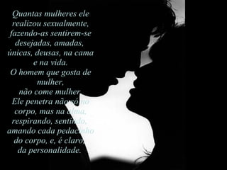 Quantas mulheres ele realizou sexualmente, fazendo-as sentirem-se desejadas, amadas,  únicas, deusas, na cama e na vida.  O homem que gosta de mulher, não come mulher.  Ele penetra não só no corpo, mas na alma, respirando, sentindo,  amando cada pedacinho do corpo, e, é claro,  da personalidade.  