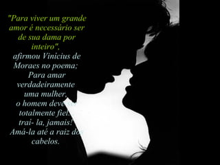"Para viver um grande amor é necessário ser de sua dama por inteiro",   afirmou Vinícius de Moraes no poema;  Para amar verdadeiramente  uma mulher,  o homem deve ser totalmente fiel...  traí- la, jamais!  Amá-la até a raiz dos cabelos.  