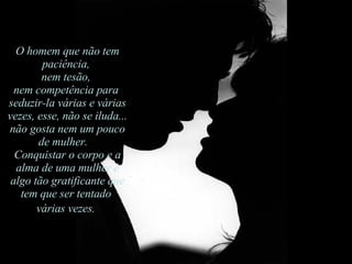 O homem que não tem paciência,  nem tesão,  nem competência para  seduzir-la várias e várias vezes, esse, não se iluda... não gosta nem um pouco de mulher.    Conquistar o corpo e a alma de uma mulher é algo tão gratificante que tem que ser tentado  várias vezes.   