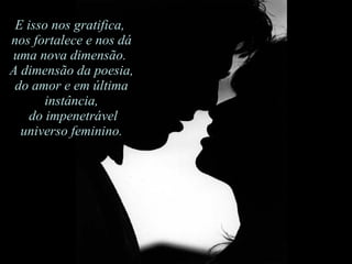 E isso nos gratifica,  nos fortalece e nos dá uma nova dimensão.  A dimensão da poesia, do amor e em última instância, do impenetrável universo feminino. 