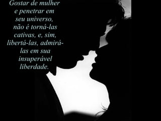 Gostar de mulher  e penetrar em  seu universo,  não é torná-las cativas, e, sim, libertá-las, admirá-las em sua insuperável liberdade.  