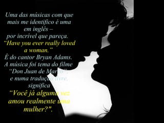 Uma das músicas com que mais me identifico é uma em inglês –  por incrível que pareça.   “ Have you ever really loved a woman.”   É do cantor Bryan Adams.  A música foi tema do filme  “ Don Juan de Marco”,  e numa tradução livre, significa  “ Você já alguma vez amou realmente uma mulher?".  