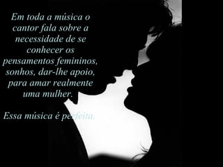 Em toda a música o cantor fala sobre a necessidade de se conhecer os pensamentos femininos,  sonhos, dar-lhe apoio, para amar realmente uma mulher.   Essa música é perfeita.  