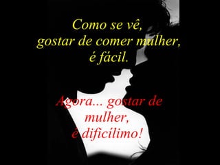 Como se vê,  gostar de comer mulher, é fácil.  Agora... gostar de mulher,  é dificílimo!  