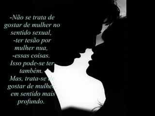 Não se trata de gostar de mulher no sentido sexual,  ter tesão por mulher nua,  essas coisas.  Isso pode-se ter também.  Mas, trata-se de gostar de mulher, em sentido mais profundo.  