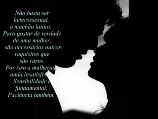 Não basta ser heterossexual,  o machão latino.   Para gostar de verdade de uma mulher, são necessários outros requisitos que são raros.  Por isso a mulherada anda insatisfeita.  Sensibilidade é fundamental.  Paciência também.  