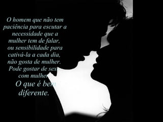 O homem que não tem paciência para escutar a necessidade que a mulher tem de falar,  ou sensibilidade para cativá-la a cada dia,  não gosta de mulher.  Pode gostar de sexo  com mulher.    O que é bem diferente.  