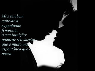 Mas também cultivar a sagacidade feminina,  a sua intuição; admirar seu sorriso,  que é muito mais espontâneo que o nosso.                                     