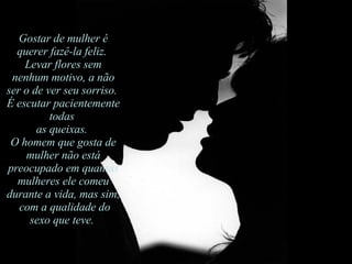 Gostar de mulher é querer fazê-la feliz.  Levar flores sem nenhum motivo, a não ser o de ver seu sorriso.  É escutar pacientemente todas  as queixas.  O homem que gosta de mulher não está preocupado em quantas mulheres ele comeu durante a vida, mas sim, com a qualidade do sexo que teve.  