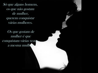 nilsonhussar@yahoo.com.br
Só que alguns homens,
os que não gostam de mulher, querem conquistar várias mulheres.
Os que gostam de mulher é que conquistam várias vezes a mesma mulher.
Só que alguns homens,
os que não gostam
de mulher,
querem conquistar
várias mulheres.
Os que gostam de
mulher é que
conquistam várias vezes,
a mesma mulher.
 