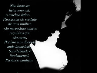 nilsonhussar@yahoo.com.br
Não basta ser
heterossexual,
o machão latino.  
Para gostar de verdade
de uma mulher,
são necessários outros
requisitos que
são raros.
Por isso a mulherada
anda insatisfeita.
Sensibilidade é
fundamental.
Paciência também.
 